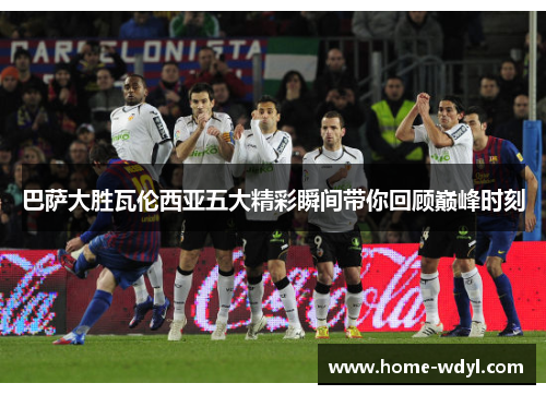 巴萨大胜瓦伦西亚五大精彩瞬间带你回顾巅峰时刻