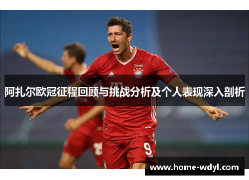 阿扎尔欧冠征程回顾与挑战分析及个人表现深入剖析