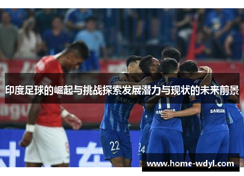 印度足球的崛起与挑战探索发展潜力与现状的未来前景