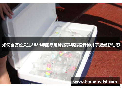 如何全方位关注2024年国际足球赛事与赛程安排并掌握最新动态