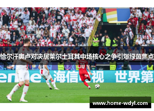 恰尔汗奥卢对决居莱尔土耳其中场核心之争引爆绿茵焦点